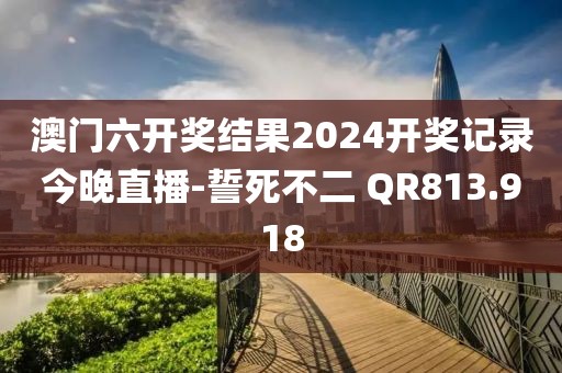 澳門六開獎結(jié)果2024開獎記錄今晚直播-誓死不二 QR813.918