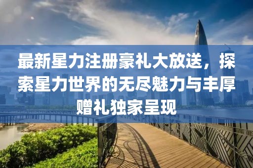 最新星力注冊豪禮大放送，探索星力世界的無盡魅力與豐厚贈禮獨家呈現(xiàn)