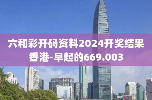 六和彩開碼資料2024開獎結(jié)果香港-早起的669.003