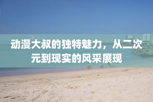 動(dòng)漫大叔的獨(dú)特魅力，從二次元到現(xiàn)實(shí)的風(fēng)采展現(xiàn)