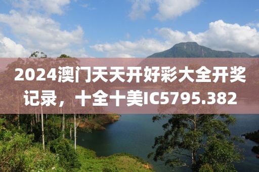 2024澳門天天開好彩大全開獎記錄，十全十美IC5795.382