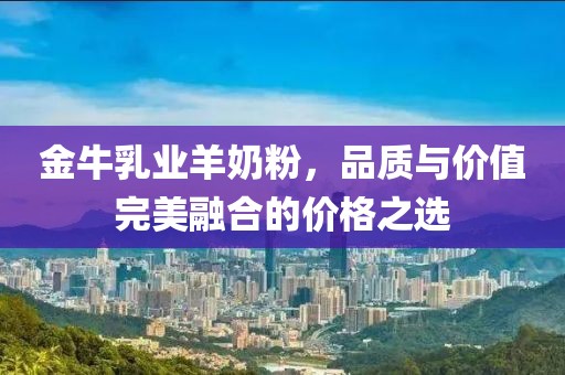 金牛乳業(yè)羊奶粉，品質(zhì)與價(jià)值完美融合的價(jià)格之選