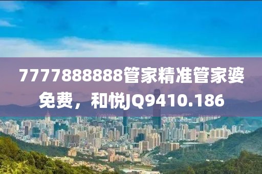 7777888888管家精準(zhǔn)管家婆免費(fèi)，和悅JQ9410.186