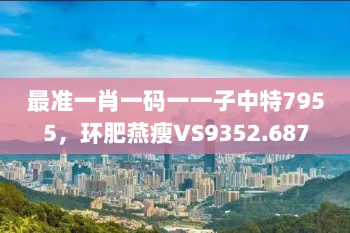 最準一肖一碼一一子中特7955，環(huán)肥燕瘦VS9352.687