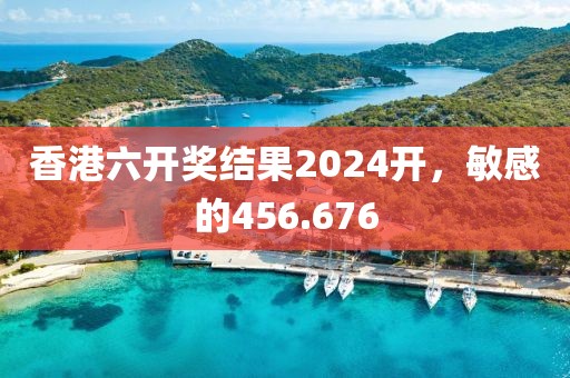 香港六開獎(jiǎng)結(jié)果2024開，敏感的456.676
