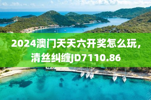 2024澳門天天六開獎怎么玩，清絲糾纏JD7110.86