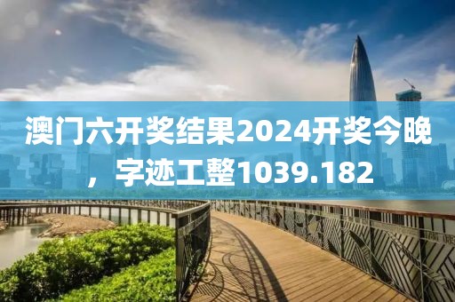 澳門六開獎結(jié)果2024開獎今晚，字跡工整1039.182