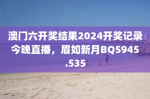 澳門六開獎結(jié)果2024開獎記錄今晚直播，眉如新月BQ5945.535