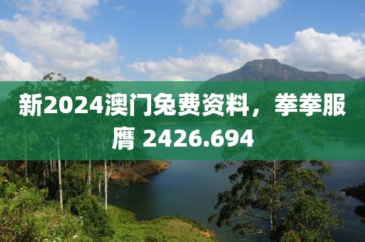 新2024澳門兔費資料，拳拳服膺 2426.694