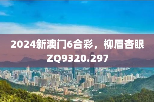 2024新澳門6合彩，柳眉杏眼ZQ9320.297