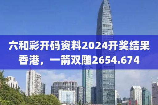 六和彩開碼資料2024開獎結(jié)果香港，一箭雙雕2654.674