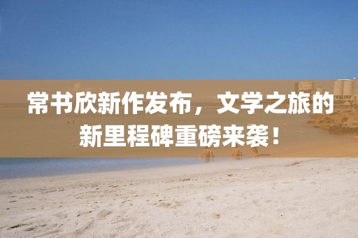 常書欣新作發(fā)布，文學之旅的新里程碑重磅來襲！