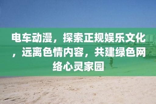 電車動漫，探索正規(guī)娛樂文化，遠(yuǎn)離色情內(nèi)容，共建綠色網(wǎng)絡(luò)心靈家園