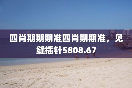 四肖期期期準(zhǔn)四肖期期準(zhǔn)，見縫插針5808.67