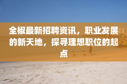 全椒最新招聘資訊，職業(yè)發(fā)展的新天地，探尋理想職位的起點