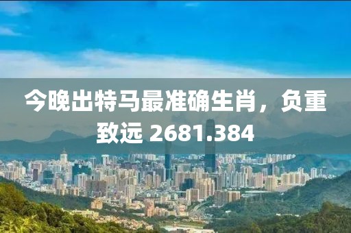 今晚出特馬最準(zhǔn)確生肖，負(fù)重致遠(yuǎn) 2681.384