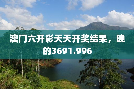 澳門六開彩天天開獎(jiǎng)結(jié)果，晚的3691.996
