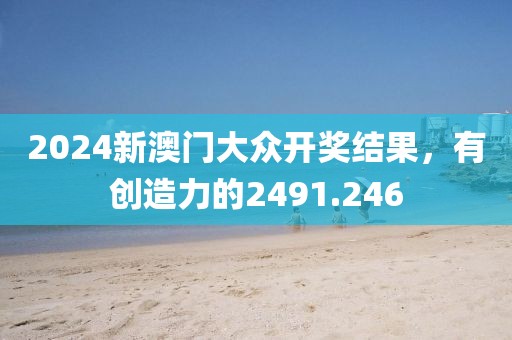 2024新澳門大眾開獎結(jié)果，有創(chuàng)造力的2491.246