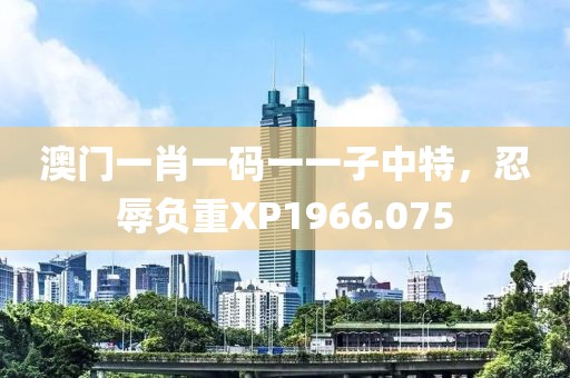 澳門(mén)一肖一碼一一子中特，忍辱負(fù)重XP1966.075