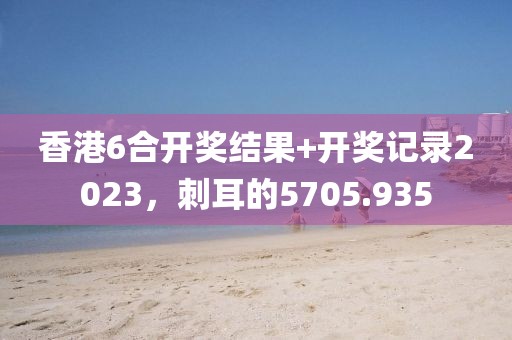 香港6合開獎結(jié)果+開獎記錄2023，刺耳的5705.935
