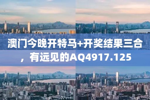 澳門今晚開特馬+開獎結(jié)果三合，有遠見的AQ4917.125