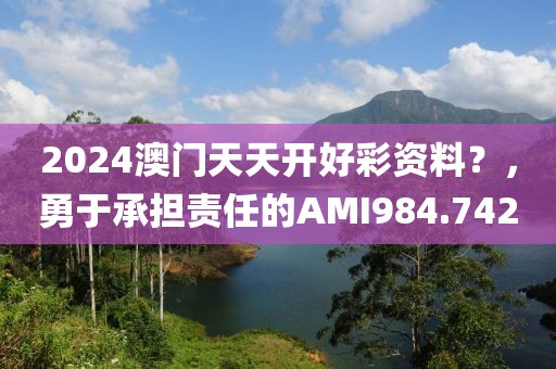 2024澳門(mén)天天開(kāi)好彩資料？，勇于承擔(dān)責(zé)任的AMI984.742