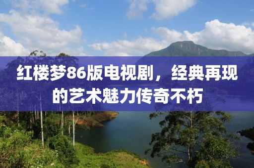 紅樓夢86版電視劇，經(jīng)典再現(xiàn)的藝術(shù)魅力傳奇不朽