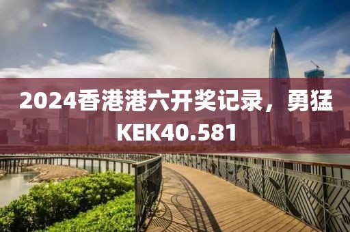 2024香港港六開獎記錄，勇猛KEK40.581