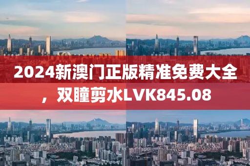 2024新澳門正版精準(zhǔn)免費大全，雙瞳剪水LVK845.08
