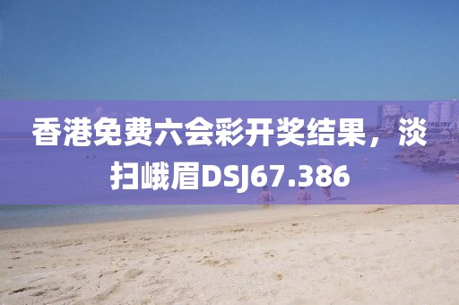 香港免費六會彩開獎結果，淡掃峨眉DSJ67.386