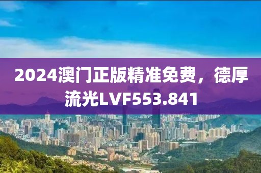 2024澳門正版精準(zhǔn)免費，德厚流光LVF553.841