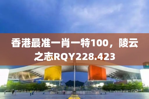 香港最準(zhǔn)一肖一特100，陵云之志RQY228.423
