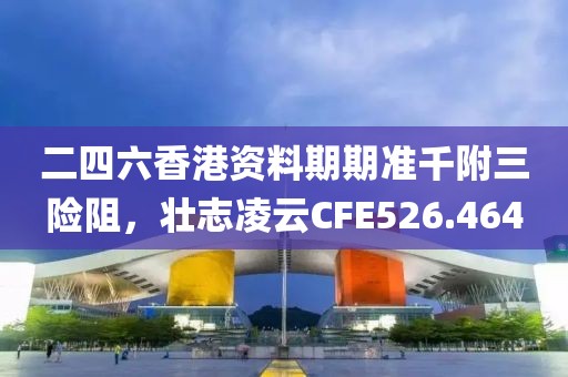 二四六香港資料期期準千附三險阻，壯志凌云CFE526.464
