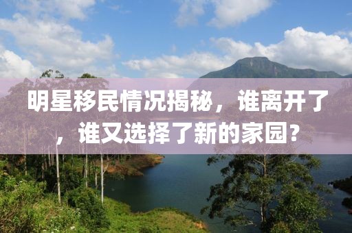 明星移民情況揭秘，誰離開了，誰又選擇了新的家園？