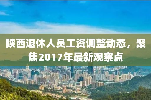 陜西退休人員工資調(diào)整動(dòng)態(tài)，聚焦2017年最新觀察點(diǎn)