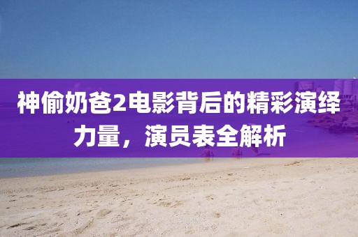 神偷奶爸2電影背后的精彩演繹力量，演員表全解析