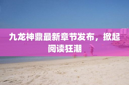 九龍神鼎最新章節(jié)發(fā)布，掀起閱讀狂潮