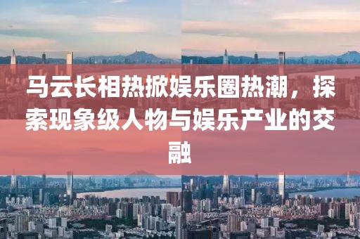 馬云長相熱掀娛樂圈熱潮，探索現(xiàn)象級人物與娛樂產(chǎn)業(yè)的交融