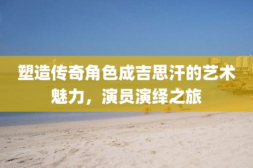 塑造傳奇角色成吉思汗的藝術(shù)魅力，演員演繹之旅