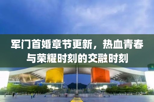 軍門首婚章節(jié)更新，熱血青春與榮耀時刻的交融時刻