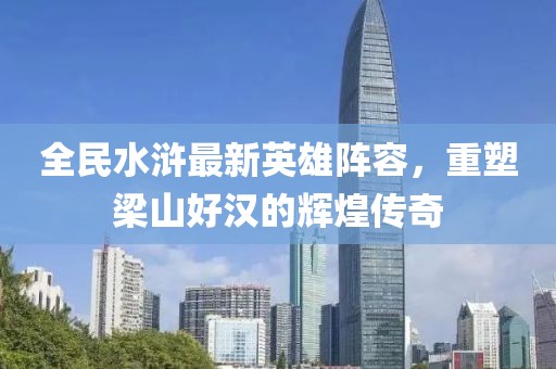 全民水滸最新英雄陣容，重塑梁山好漢的輝煌傳奇