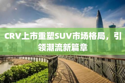 CRV上市重塑SUV市場格局，引領潮流新篇章
