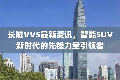 長城VV5最新資訊，智能SUV新時代的先鋒力量引領者