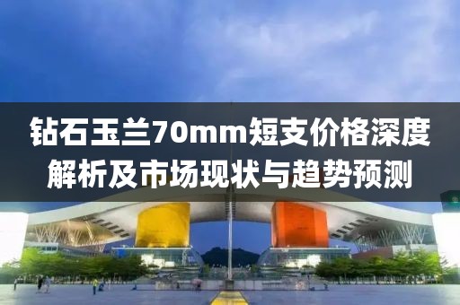 鉆石玉蘭70mm短支價格深度解析及市場現(xiàn)狀與趨勢預(yù)測