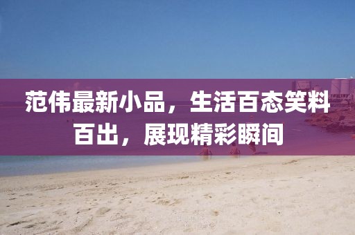 范偉最新小品，生活百態(tài)笑料百出，展現(xiàn)精彩瞬間