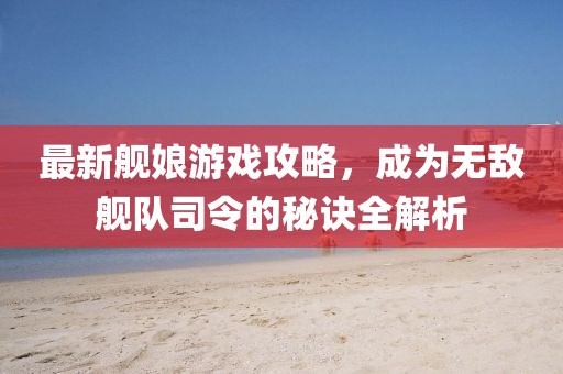 最新艦?zāi)镉螒蚬ヂ?，成為無敵艦隊司令的秘訣全解析