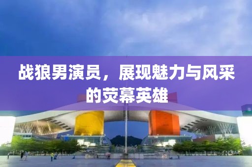 戰(zhàn)狼男演員，展現魅力與風采的熒幕英雄