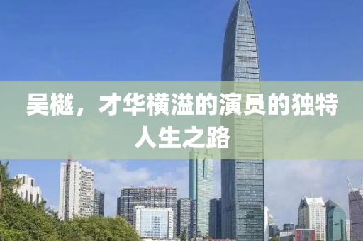 吳樾，才華橫溢的演員的獨特人生之路