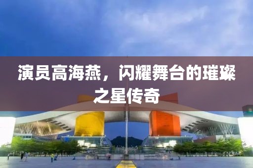 演員高海燕，閃耀舞臺(tái)的璀璨之星傳奇