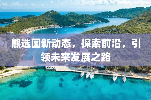 熊選國新動態(tài)，探索前沿，引領未來發(fā)展之路
